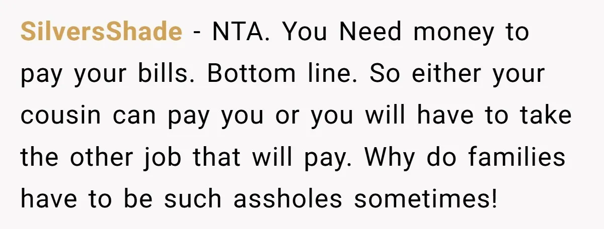 SilversShade − NTA. You Need money to pay your bills. Bottom line. So either your cousin can pay you or you will have to take the other job that will...