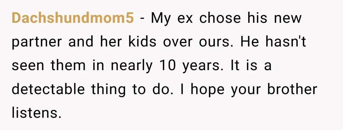 Dachshundmom5 − My ex chose his new partner and her kids over ours. He hasn't seen them in nearly 10 years. It is a detectable thing to do. I hope...