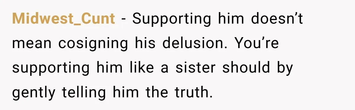 Midwest_Cunt − Supporting him doesn’t mean cosigning his delusion. You’re supporting him like a sister should by gently telling him the truth.