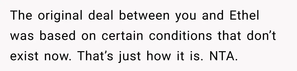The original deal between you and Ethel was based on certain conditions that don’t exist now. That’s just how it is. NTA.