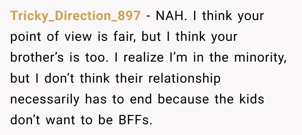 Tricky_Direction_897 − NAH. I think your point of view is fair, but I think your brother’s is too. I realize I’m in the minority, but I don’t think their relationship...