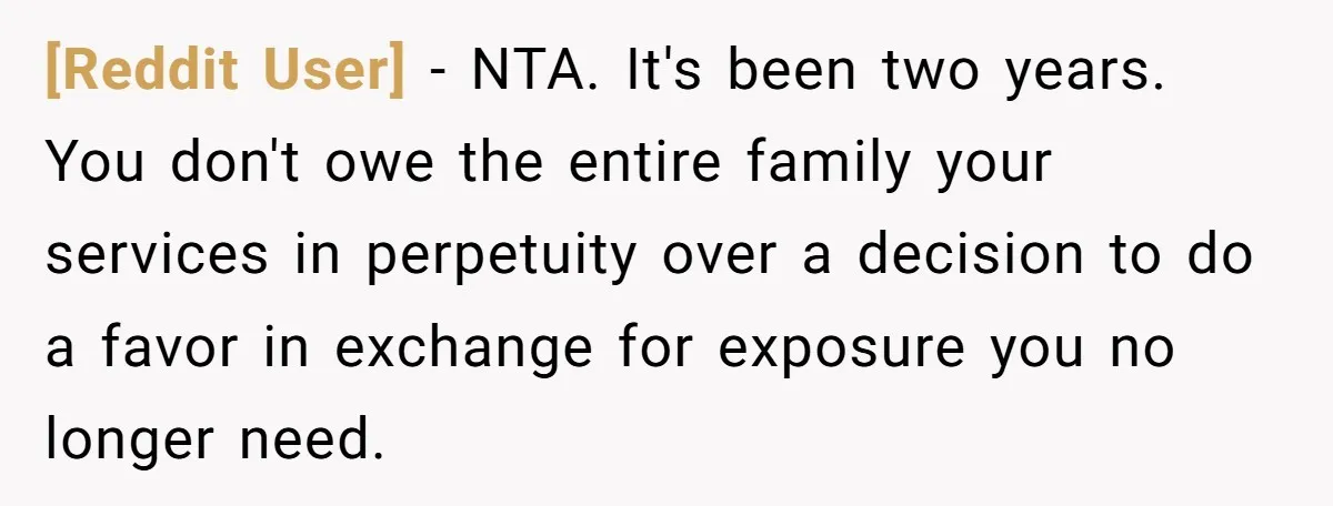 [Reddit User] − NTA. It's been two years. You don't owe the entire family your services in perpetuity over a decision to do a favor in exchange for exposure you...