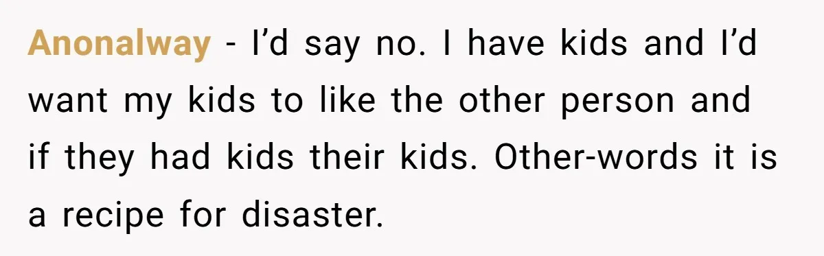 Anonalway − I’d say no. I have kids and I’d want my kids to like the other person and if they had kids their kids. Other-words it is a recipe...