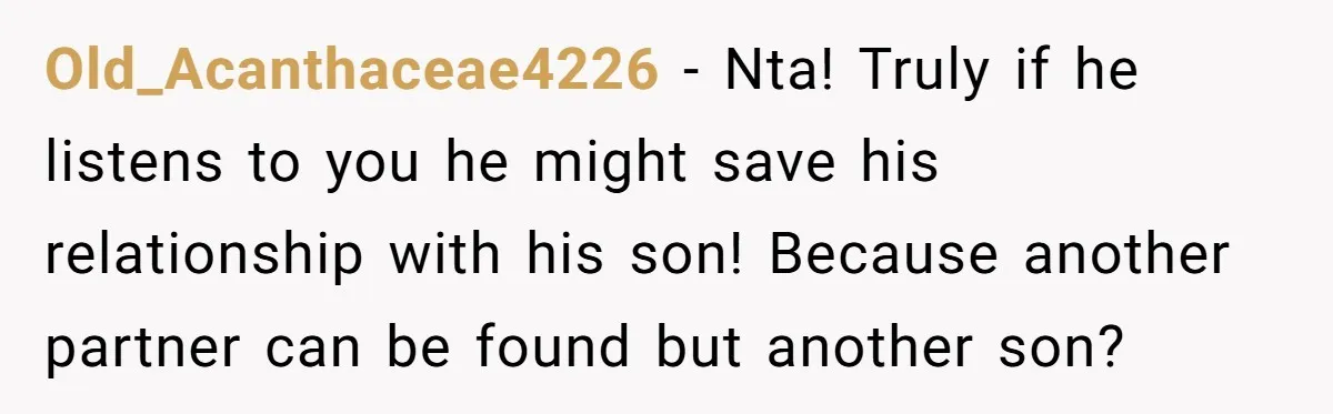 Old_Acanthaceae4226 − Nta! Truly if he listens to you he might save his relationship with his son! Because another partner can be found but another son?