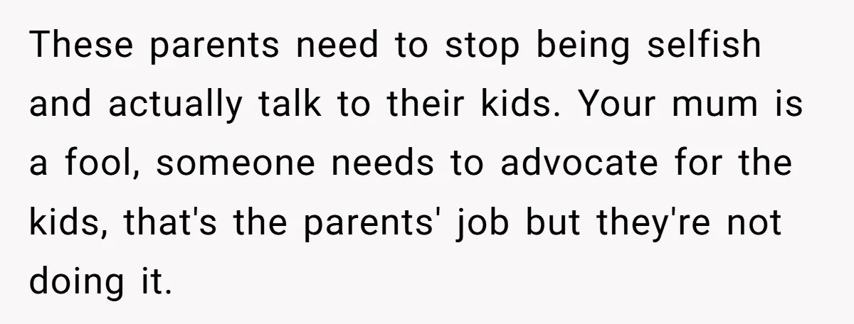 These parents need to stop being selfish and actually talk to their kids. Your mum is a fool, someone needs to advocate for the kids, that's the parents' job but...