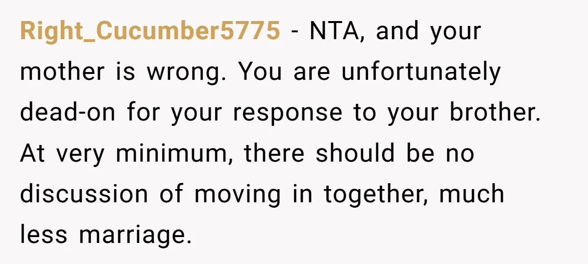 Right_Cucumber5775 − NTA, and your mother is wrong. You are unfortunately dead-on for your response to your brother. At very minimum, there should be no discussion of moving in together,...