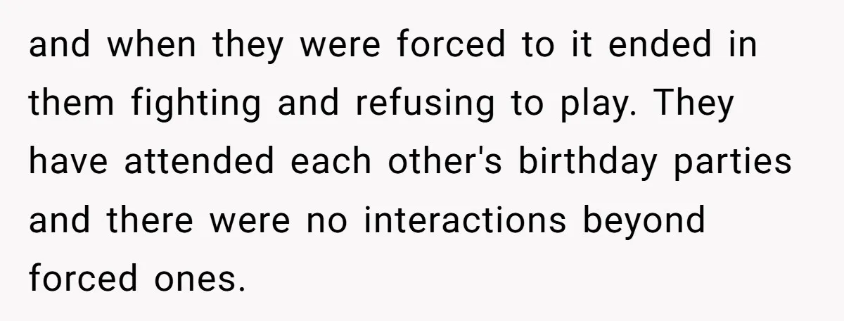 and when they were forced to it ended in them fighting and refusing to play. They have attended each other's birthday parties and there were no interactions beyond forced ones.