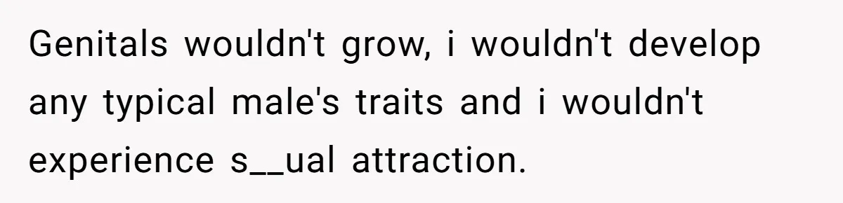 Genitals wouldn't grow, i wouldn't develop any typical male's traits and i wouldn't experience s__ual attraction.