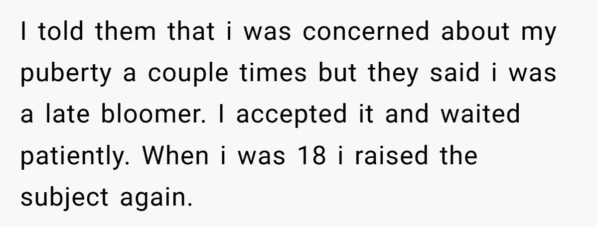 I told them that i was concerned about my puberty a couple times but they said i was a late bloomer. I accepted it and waited patiently. When i was...