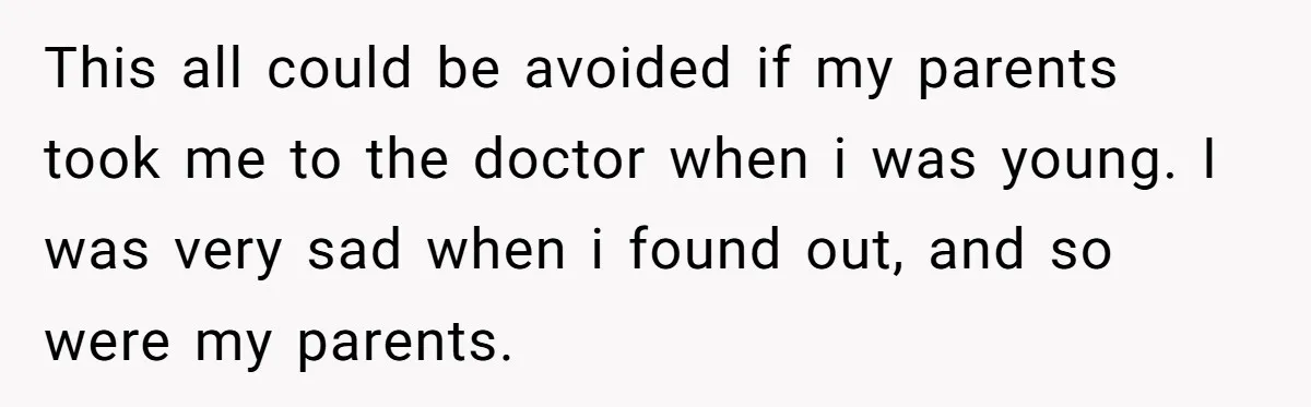 This all could be avoided if my parents took me to the doctor when i was young. I was very sad when i found out, and so were my parents.