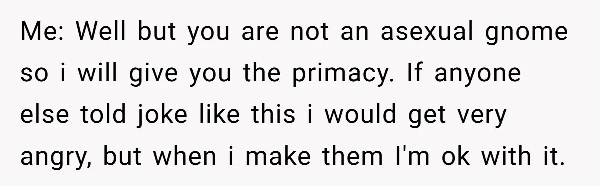Me: Well but you are not an asexual gnome so i will give you the primacy. If anyone else told joke like this i would get very angry, but when...
