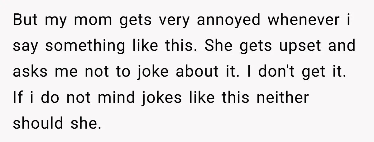 But my mom gets very annoyed whenever i say something like this. She gets upset and asks me not to joke about it. I don't get it. If i do...