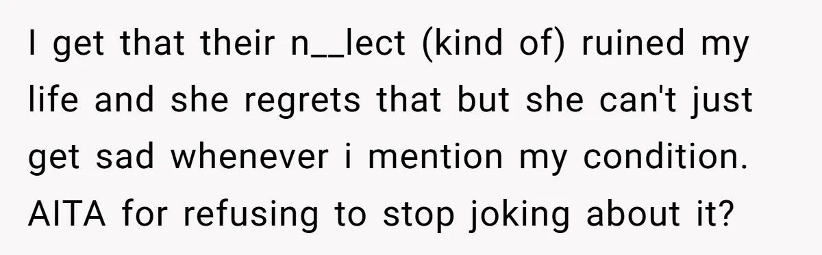 I get that their n__lect (kind of) ruined my life and she regrets that but she can't just get sad whenever i mention my condition. AITA for refusing to stop...