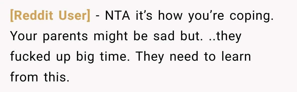 [Reddit User] − NTA it’s how you’re coping. Your parents might be sad but. ..they fucked up big time. They need to learn from this.