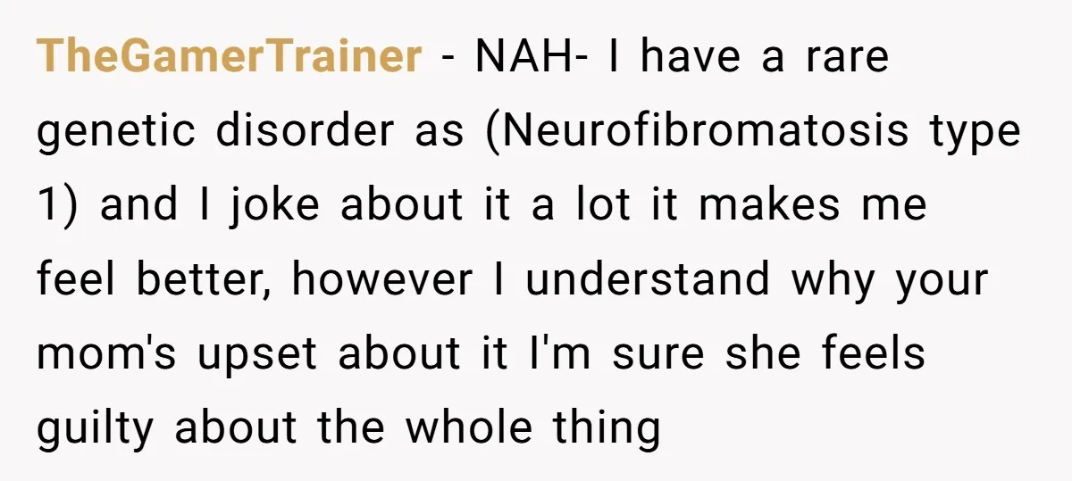 TheGamerTrainer − NAH- I have a rare genetic disorder as (Neurofibromatosis type 1) and I joke about it a lot it makes me feel better, however I understand why your...