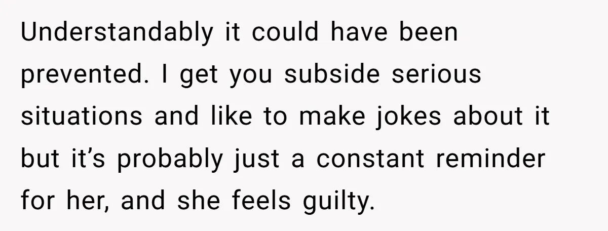 Understandably it could have been prevented. I get you subside serious situations and like to make jokes about it but it’s probably just a constant reminder for her, and she...