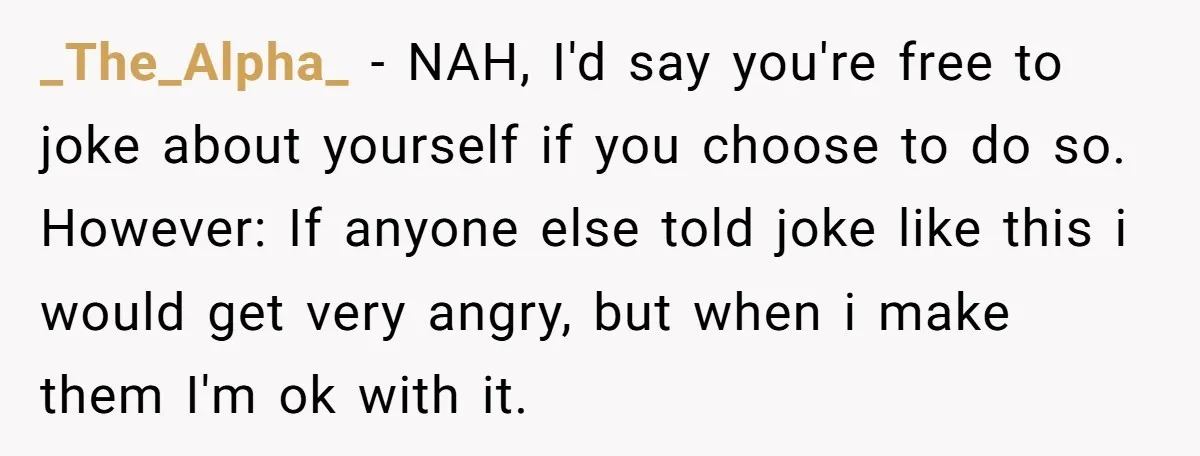 _The_Alpha_ − NAH, I'd say you're free to joke about yourself if you choose to do so. However: If anyone else told joke like this i would get very angry,...
