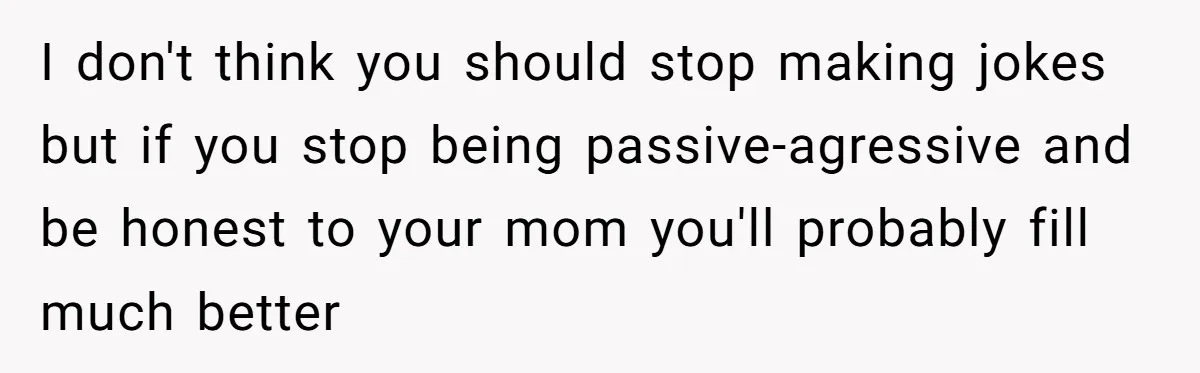 I don't think you should stop making jokes but if you stop being passive-agressive and be honest to your mom you'll probably fill much better