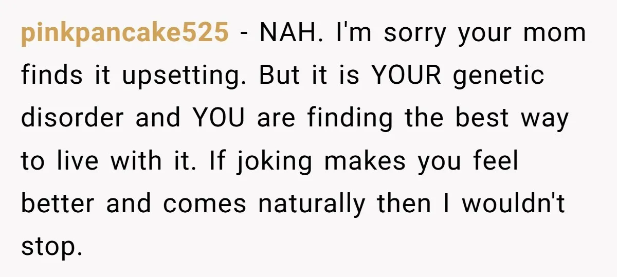 pinkpancake525 − NAH. I'm sorry your mom finds it upsetting. But it is YOUR genetic disorder and YOU are finding the best way to live with it. If joking makes...