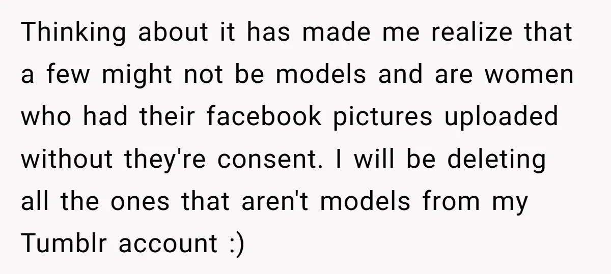Thinking about it has made me realize that a few might not be models and are women who had their facebook pictures uploaded without they're consent. I will be deleting...