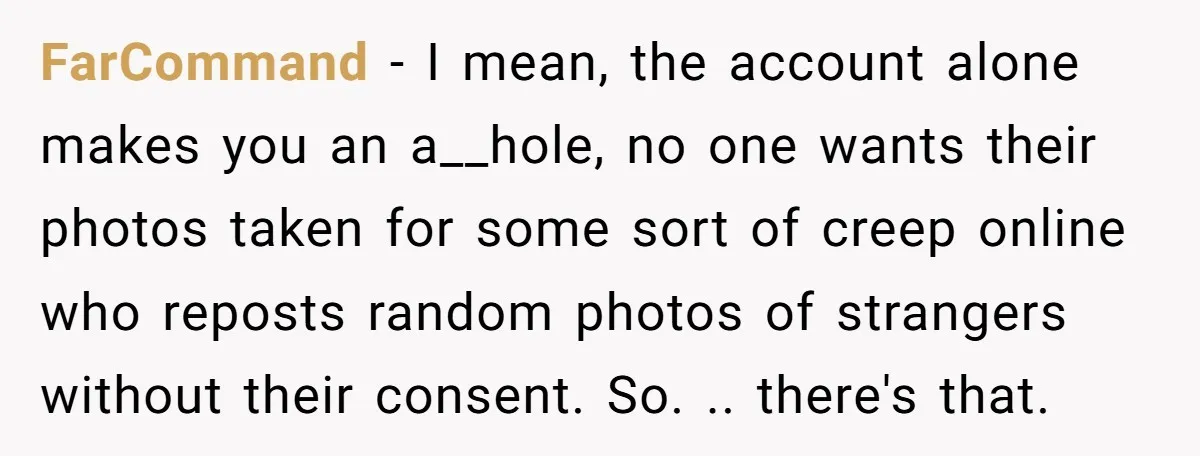 FarCommand − I mean, the account alone makes you an a__hole, no one wants their photos taken for some sort of creep online who reposts random photos of strangers without...