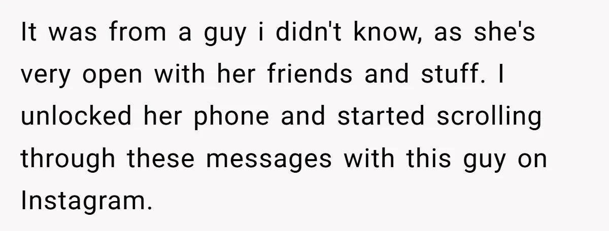 It was from a guy i didn't know, as she's very open with her friends and stuff. I unlocked her phone and started scrolling through these messages with this guy...
