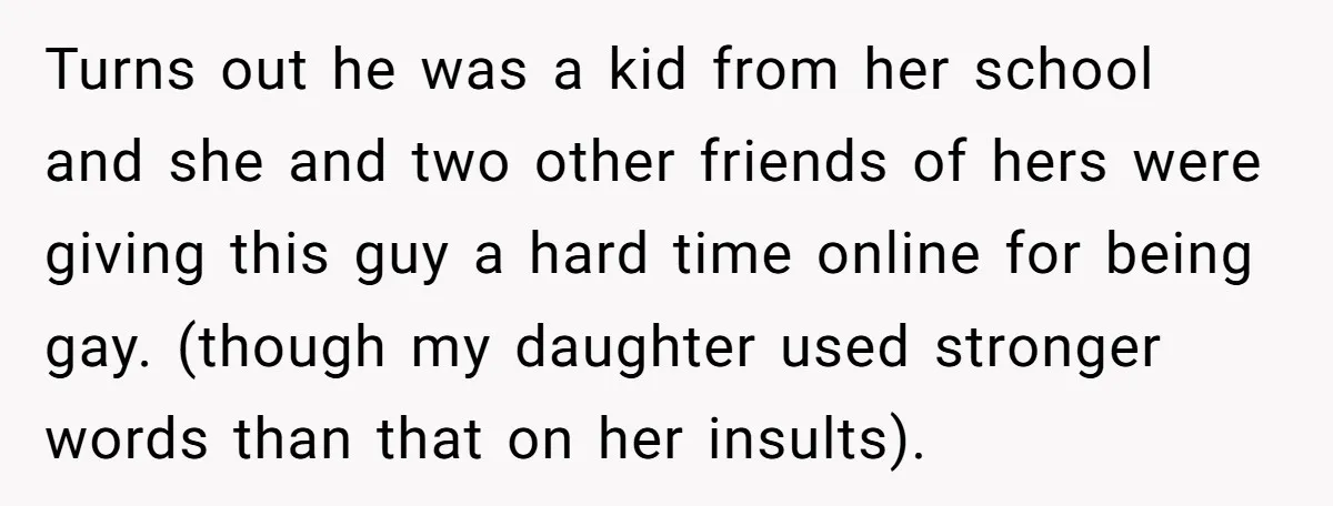 Turns out he was a kid from her school and she and two other friends of hers were giving this guy a hard time online for being gay. (though my...