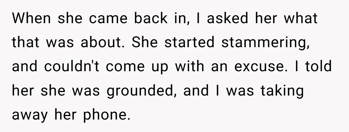 When she came back in, I asked her what that was about. She started stammering, and couldn't come up with an excuse. I told her she was grounded, and I...