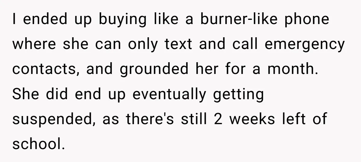 I ended up buying like a burner-like phone where she can only text and call emergency contacts, and grounded her for a month. She did end up eventually getting suspended,...
