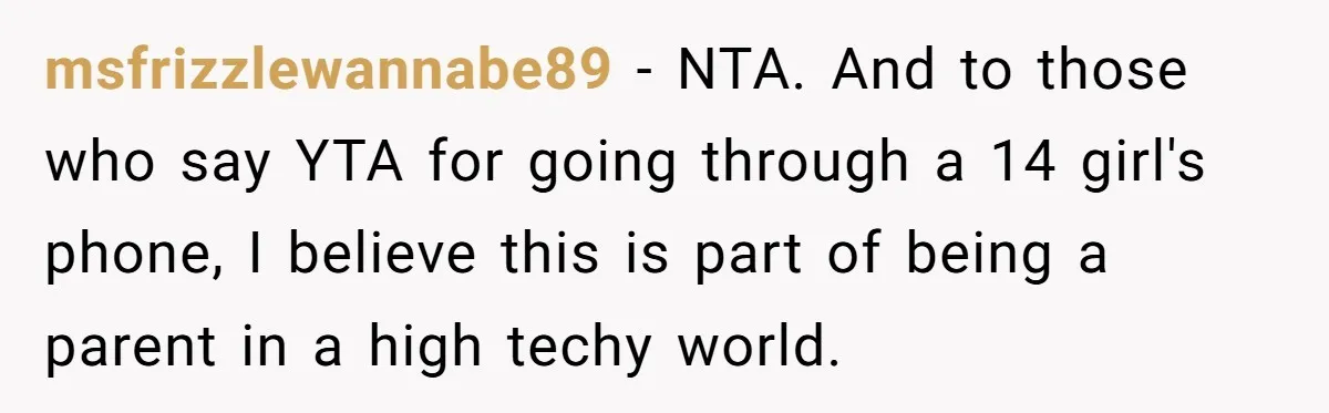 msfrizzlewannabe89 − NTA. And to those who say YTA for going through a 14 girl's phone, I believe this is part of being a parent in a high techy world.