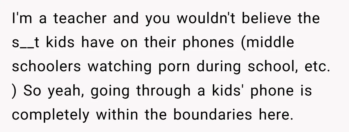 I'm a teacher and you wouldn't believe the s__t kids have on their phones (middle schoolers watching porn during school, etc. ) So yeah, going through a kids' phone is...