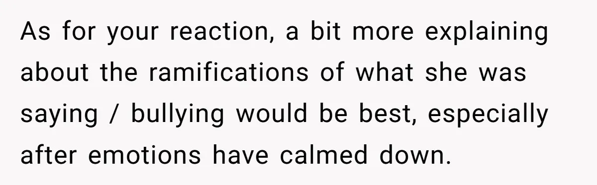 As for your reaction, a bit more explaining about the ramifications of what she was saying / bullying would be best, especially after emotions have calmed down.