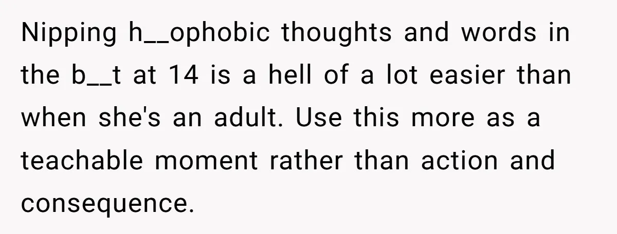 Nipping h__ophobic thoughts and words in the b__t at 14 is a hell of a lot easier than when she's an adult. Use this more as a teachable moment rather...