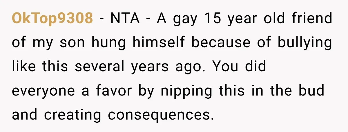 OkTop9308 − NTA - A gay 15 year old friend of my son hung himself because of bullying like this several years ago. You did everyone a favor by nipping...