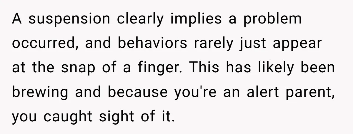 A suspension clearly implies a problem occurred, and behaviors rarely just appear at the snap of a finger. This has likely been brewing and because you're an alert parent, you...