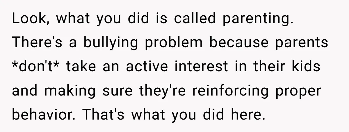 Look, what you did is called parenting. There's a bullying problem because parents *don't* take an active interest in their kids and making sure they're reinforcing proper behavior. That's what...