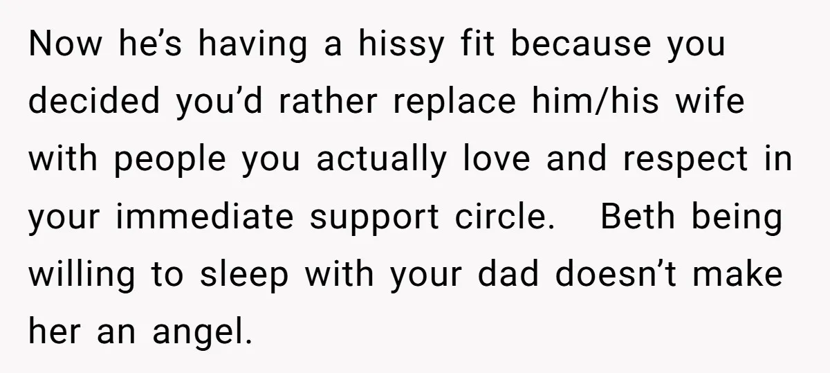 Now he’s having a hissy fit because you decided you’d rather replace him/his wife with people you actually love and respect in your immediate support circle. Beth being willing to...