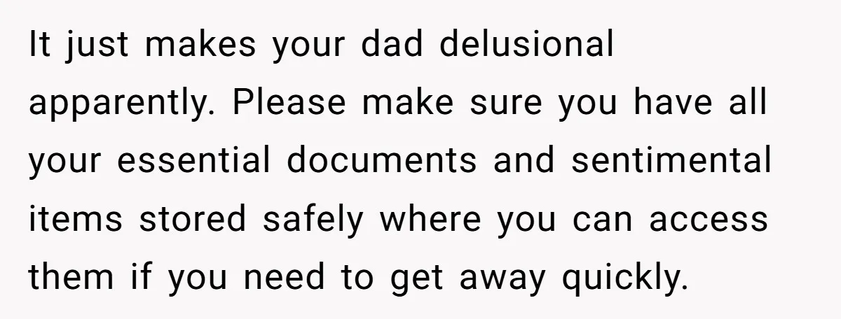 It just makes your dad delusional apparently. Please make sure you have all your essential documents and sentimental items stored safely where you can access them if you need to...