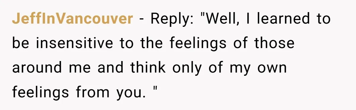 JeffInVancouver − Reply: "Well, I learned to be insensitive to the feelings of those around me and think only of my own feelings from you. "