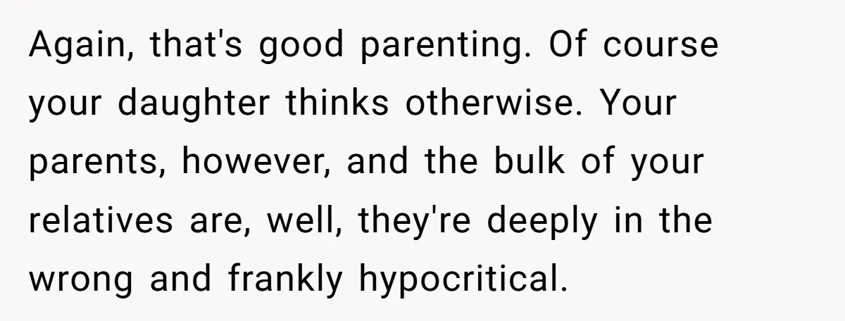 Again, that's good parenting. Of course your daughter thinks otherwise. Your parents, however, and the bulk of your relatives are, well, they're deeply in the wrong and frankly hypocritical.