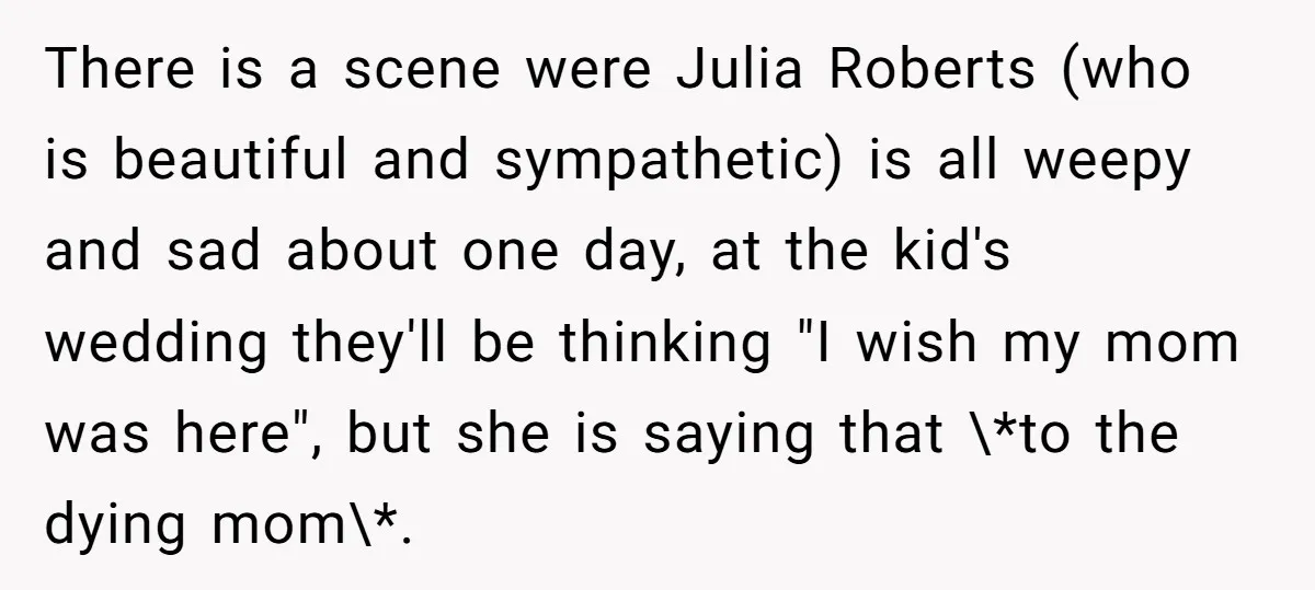 There is a scene were Julia Roberts (who is beautiful and sympathetic) is all weepy and sad about one day, at the kid's wedding they'll be thinking "I wish my...