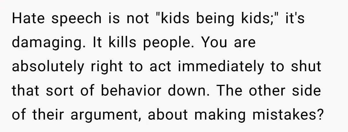 Hate speech is not "kids being kids;" it's damaging. It kills people. You are absolutely right to act immediately to shut that sort of behavior down. The other side of...