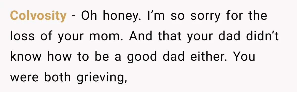 Colvosity − Oh honey. I’m so sorry for the loss of your mom. And that your dad didn’t know how to be a good dad either. You were both grieving,