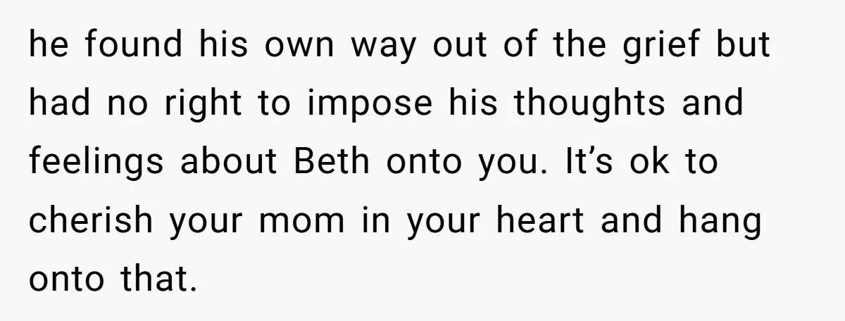 he found his own way out of the grief but had no right to impose his thoughts and feelings about Beth onto you. It’s ok to cherish your mom in...