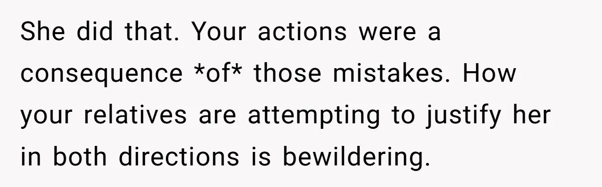 She did that. Your actions were a consequence *of* those mistakes. How your relatives are attempting to justify her in both directions is bewildering.