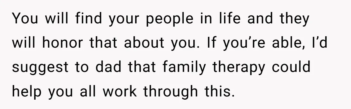 You will find your people in life and they will honor that about you. If you’re able, I’d suggest to dad that family therapy could help you all work through...