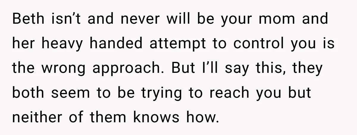 Beth isn’t and never will be your mom and her heavy handed attempt to control you is the wrong approach. But I’ll say this, they both seem to be trying...