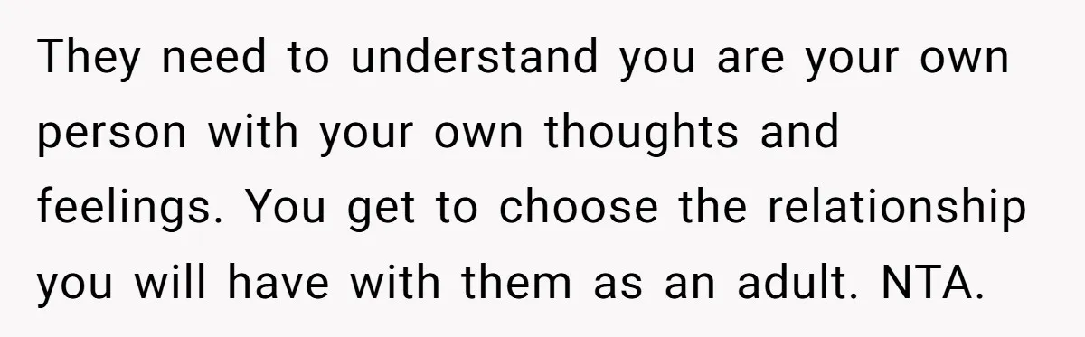 They need to understand you are your own person with your own thoughts and feelings. You get to choose the relationship you will have with them as an adult. NTA.
