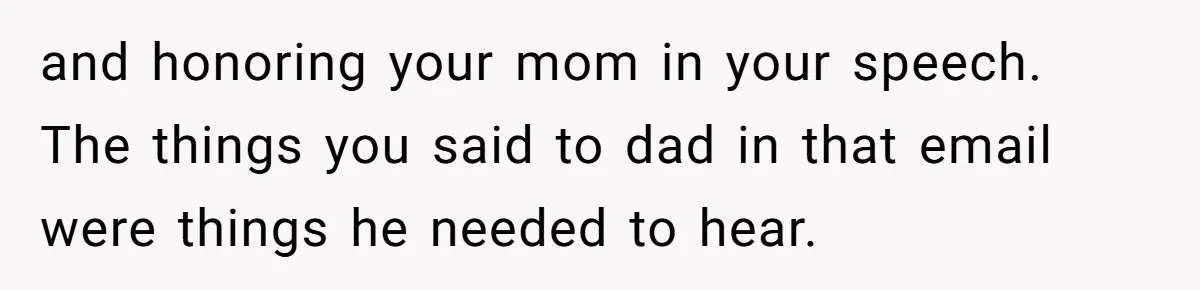 and honoring your mom in your speech. The things you said to dad in that email were things he needed to hear.