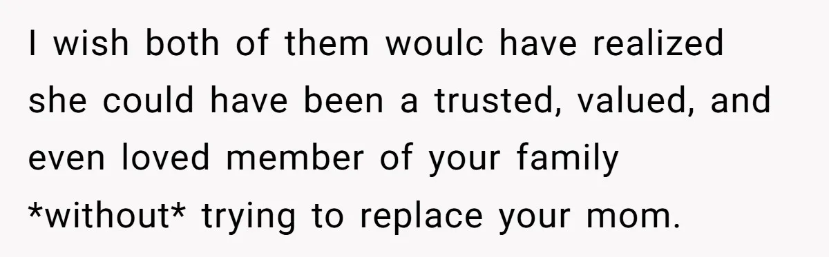 I wish both of them woulc have realized she could have been a trusted, valued, and even loved member of your family *without* trying to replace your mom.